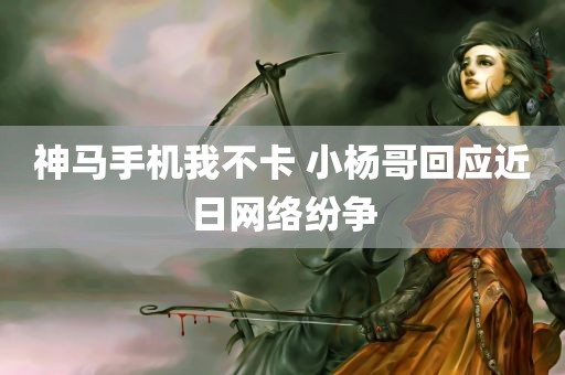 神马手机我不卡 小杨哥回应近日网络纷争