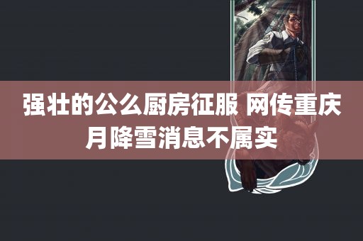 强壮的公么厨房征服 网传重庆月降雪消息不属实