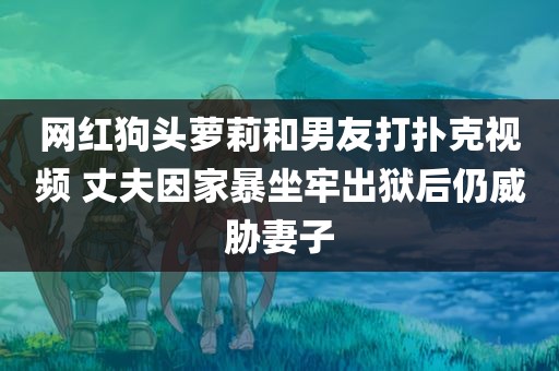 网红狗头萝莉和男友打扑克视频 丈夫因家暴坐牢出狱后仍威胁妻子