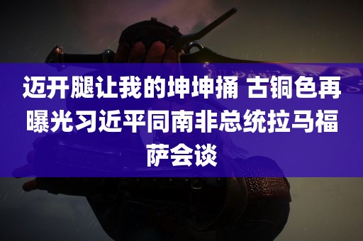 迈开腿让我的坤坤捅 古铜色再曝光习近平同南非总统拉马福萨会谈