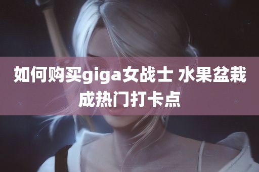 如何购买giga女战士 水果盆栽成热门打卡点