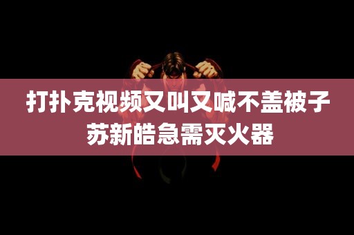 打扑克视频又叫又喊不盖被子 苏新皓急需灭火器