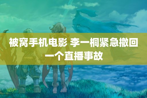 被窝手机电影 李一桐紧急撤回一个直播事故