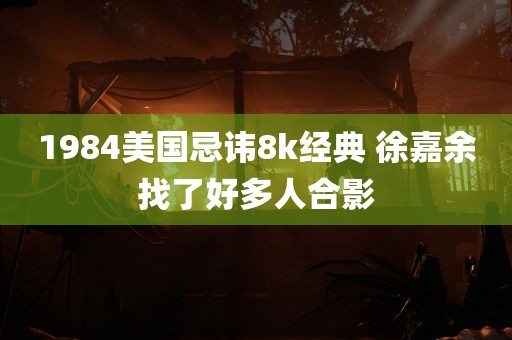 1984美国忌讳8k经典 徐嘉余找了好多人合影