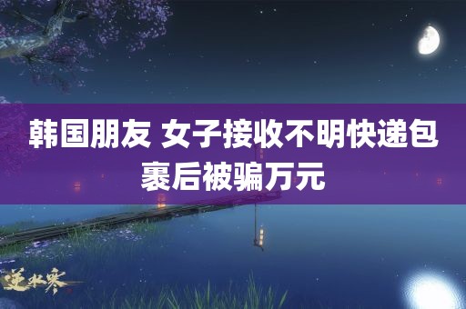 韩国朋友 女子接收不明快递包裹后被骗万元