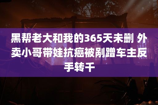 黑帮老大和我的365天未删 外卖小哥带娃抗癌被剐蹭车主反手转千