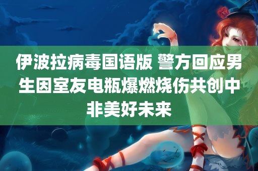 伊波拉病毒国语版 警方回应男生因室友电瓶爆燃烧伤共创中非美好未来