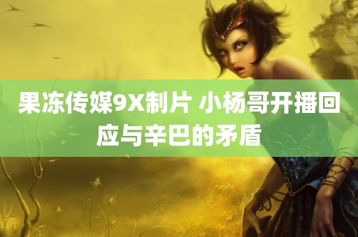 果冻传媒9X制片 小杨哥开播回应与辛巴的矛盾