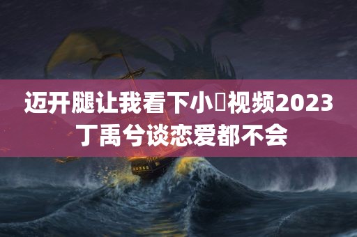 迈开腿让我看下小苺视频2023 丁禹兮谈恋爱都不会