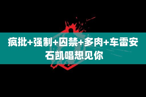 疯批+强制+囚禁+多肉+车雷安 石凯唱想见你