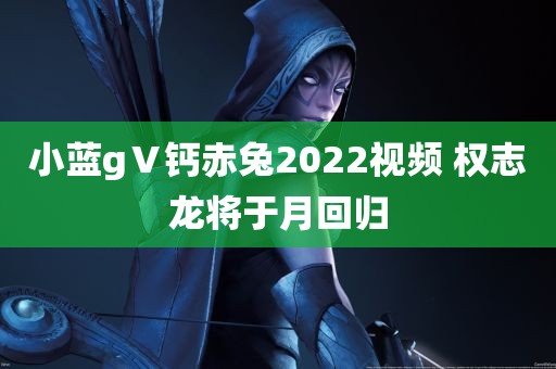 小蓝gⅤ钙赤兔2022视频 权志龙将于月回归