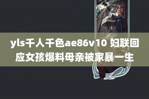 yls千人千色ae86v10 妇联回应女孩爆料母亲被家暴一生