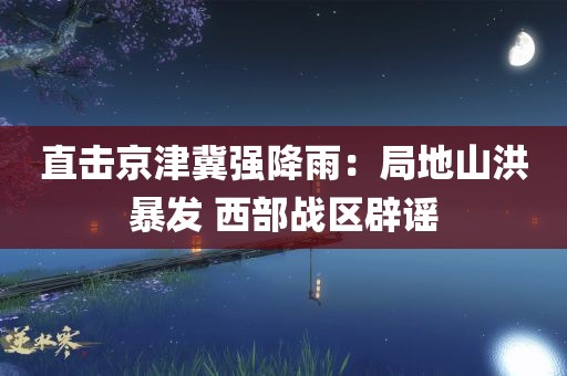 直击京津冀强降雨：局地山洪暴发 西部战区辟谣