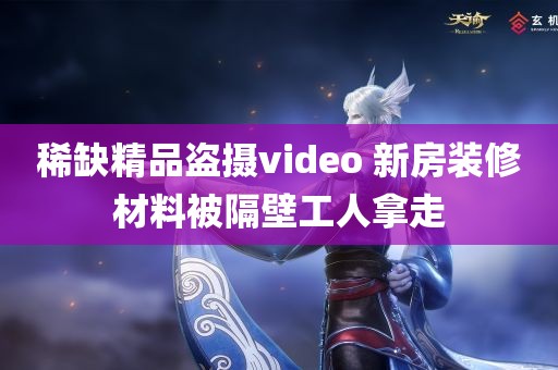 稀缺精品盗摄video 新房装修材料被隔壁工人拿走