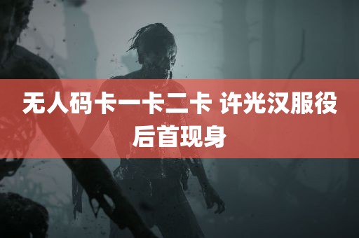 无人码卡一卡二卡 许光汉服役后首现身