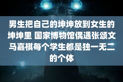 男生把自己的坤坤放到女生的坤坤里 国家博物馆偶遇张颂文马嘉祺每个学生都是独一无二的个体