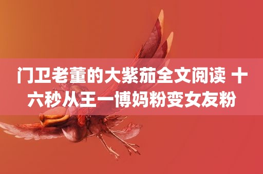 门卫老董的大紫茄全文阅读 十六秒从王一博妈粉变女友粉