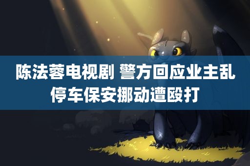 陈法蓉电视剧 警方回应业主乱停车保安挪动遭殴打