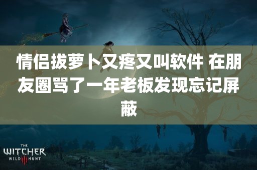 情侣拔萝卜又疼又叫软件 在朋友圈骂了一年老板发现忘记屏蔽