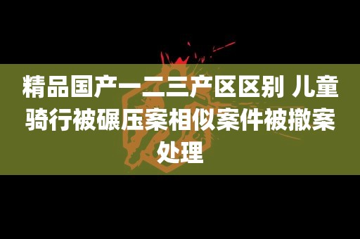 精品国产一二三产区区别 儿童骑行被碾压案相似案件被撤案处理