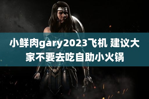 小鲜肉gary2023飞机 建议大家不要去吃自助小火锅