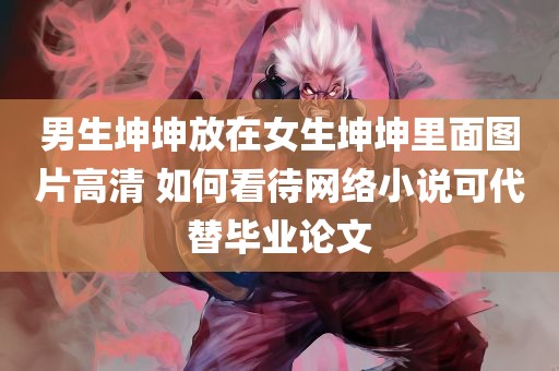 男生坤坤放在女生坤坤里面图片高清 如何看待网络小说可代替毕业论文