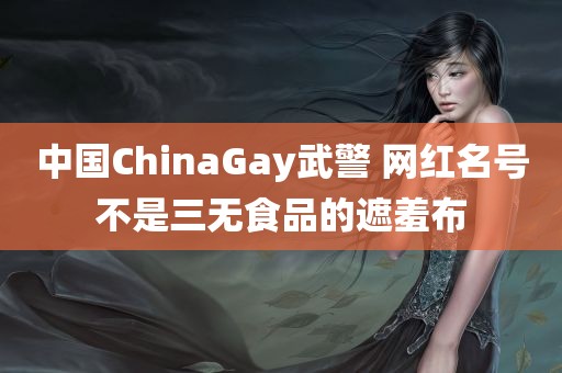 中国ChinaGay武警 网红名号不是三无食品的遮羞布