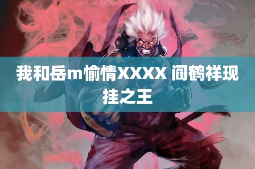 我和岳m愉情XXXX 阎鹤祥现挂之王