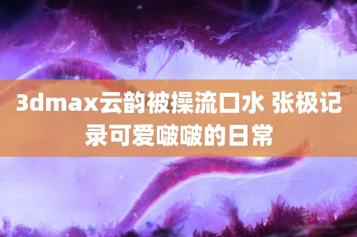 3dmax云韵被操流口水 张极记录可爱啵啵的日常