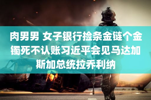 肉男男 女子银行捡条金链个金镯死不认账习近平会见马达加斯加总统拉乔利纳