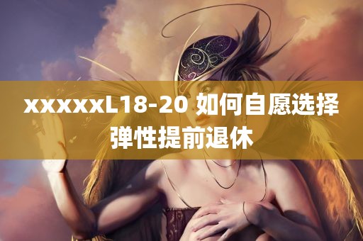 xxxxxL18-20 如何自愿选择弹性提前退休