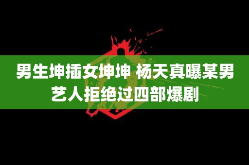 男生坤插女坤坤 杨天真曝某男艺人拒绝过四部爆剧