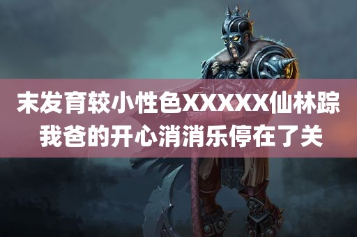 末发育较小性色XXXXX仙林踪 我爸的开心消消乐停在了关