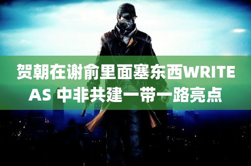 贺朝在谢俞里面塞东西WRITEAS 中非共建一带一路亮点