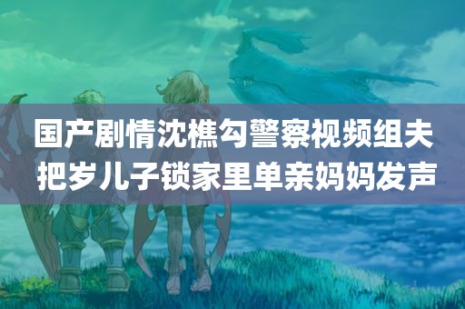 国产剧情沈樵勾警察视频组夫 把岁儿子锁家里单亲妈妈发声