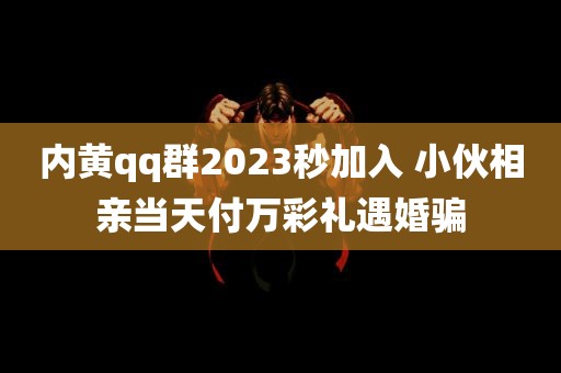 内黄qq群2023秒加入 小伙相亲当天付万彩礼遇婚骗