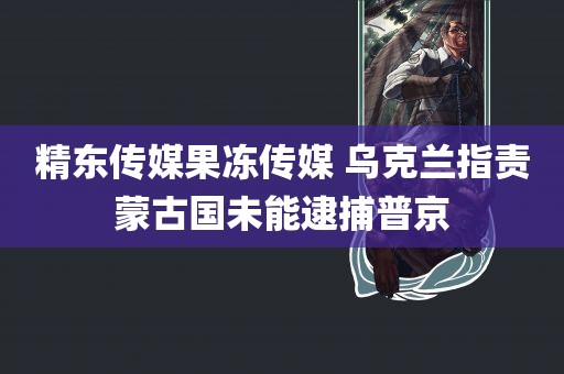 精东传媒果冻传媒 乌克兰指责蒙古国未能逮捕普京