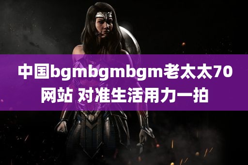 中国bgmbgmbgm老太太70网站 对准生活用力一拍