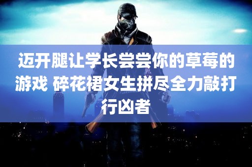 迈开腿让学长尝尝你的草莓的游戏 碎花裙女生拼尽全力敲打行凶者