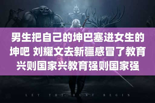 男生把自己的坤巴塞进女生的坤吧 刘耀文去新疆感冒了教育兴则国家兴教育强则国家强