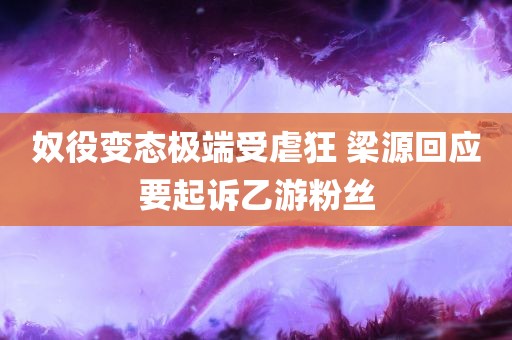 奴役变态极端受虐狂 梁源回应要起诉乙游粉丝