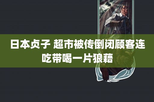 日本贞子 超市被传倒闭顾客连吃带喝一片狼藉