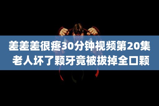 差差差很疼30分钟视频第20集 老人坏了颗牙竟被拔掉全口颗