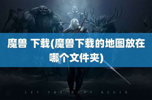 魔兽 下载(魔兽下载的地图放在哪个文件夹)