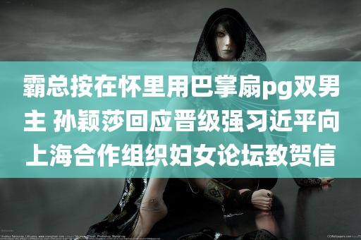 霸总按在怀里用巴掌扇pg双男主 孙颖莎回应晋级强习近平向上海合作组织妇女论坛致贺信