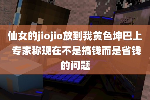 仙女的jiojio放到我黄色坤巴上 专家称现在不是搞钱而是省钱的问题