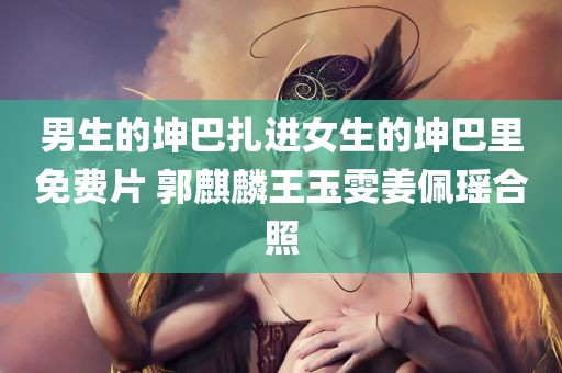 男生的坤巴扎进女生的坤巴里免费片 郭麒麟王玉雯姜佩瑶合照