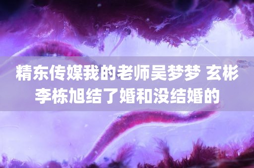 精东传媒我的老师吴梦梦 玄彬李栋旭结了婚和没结婚的