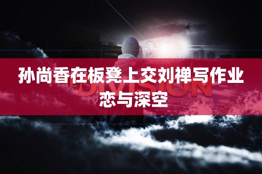 孙尚香在板凳上交刘禅写作业 恋与深空