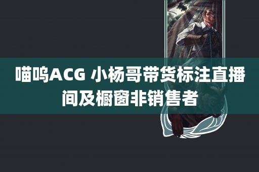 喵呜ACG 小杨哥带货标注直播间及橱窗非销售者